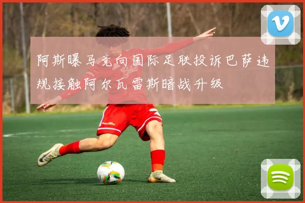 阿斯曝马竞向国际足联投诉巴萨违规接触阿尔瓦雷斯暗战升级