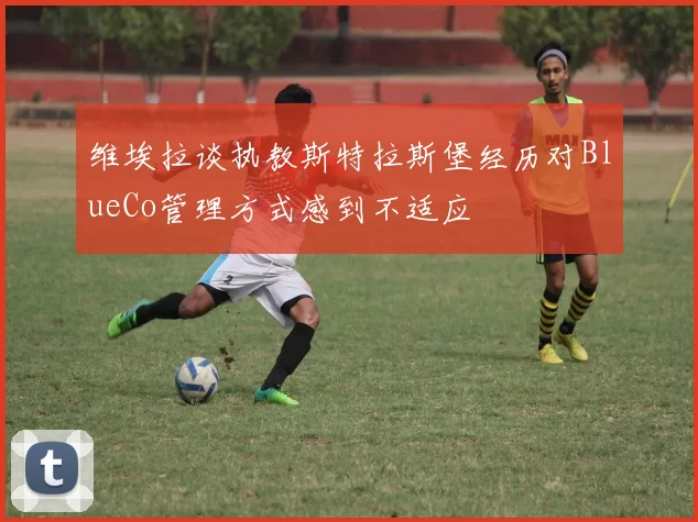维埃拉谈执教斯特拉斯堡经历对BlueCo管理方式感到不适应